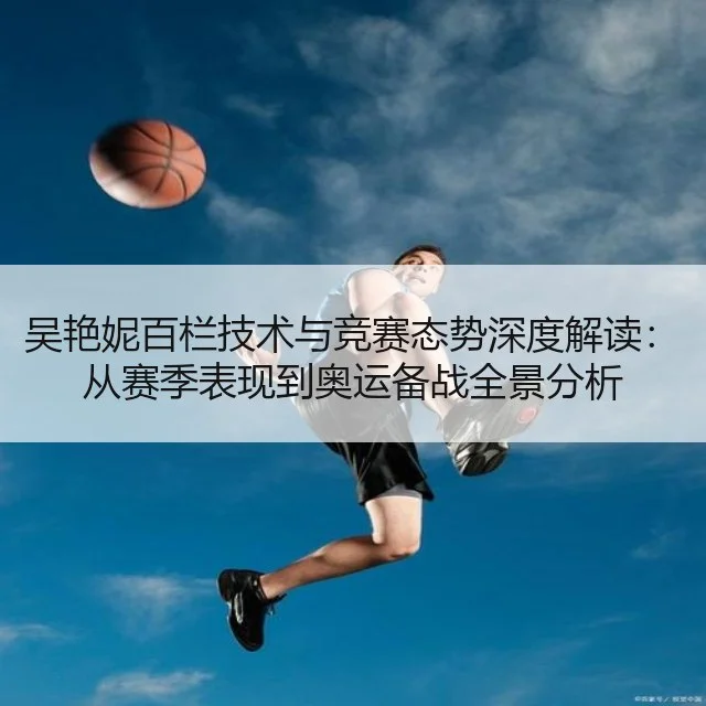 吴艳妮百栏技术与竞赛态势深度解读:从赛季表现到奥运备战全景分析